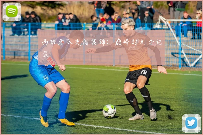 西班牙队史诗集锦：巅峰时刻全记录
