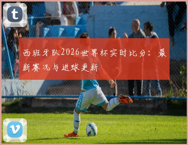 西班牙队2026世界杯实时比分：最新赛况与进球更新