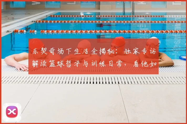 东契奇场下生活全揭秘：独家专访解读篮球哲学与训练日常，看他如何平衡比赛与家庭