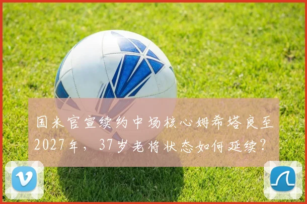 国米官宣续约中场核心姆希塔良至2027年，37岁老将状态如何延续？