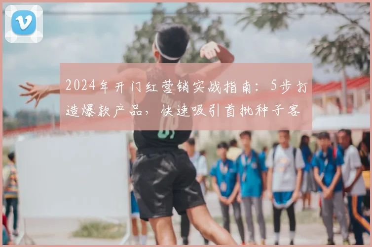 2024年开门红营销实战指南：5步打造爆款产品，快速吸引首批种子客户