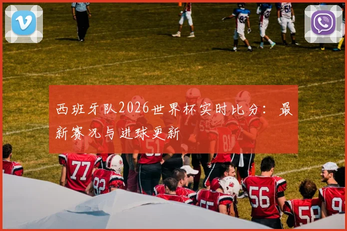 西班牙队2026世界杯实时比分：最新赛况与进球更新