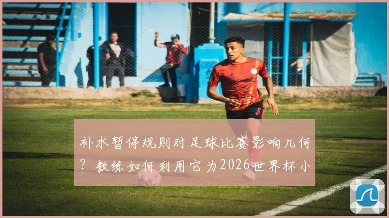 补水暂停规则对足球比赛影响几何？教练如何利用它为2026世界杯小组头名目标服务