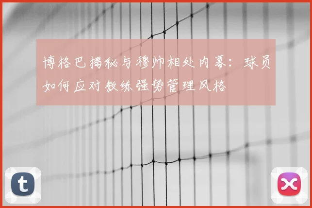 博格巴揭秘与穆帅相处内幕:球员如何应对教练强势管理风格
