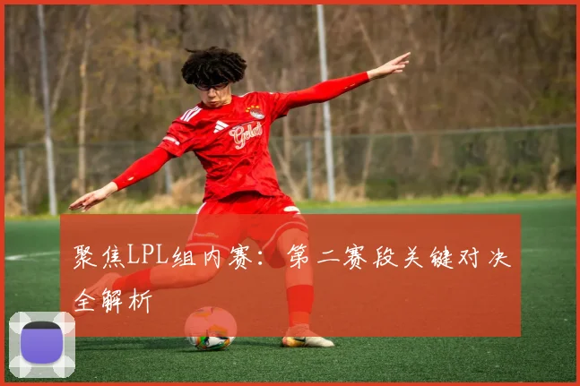 聚焦LPL组内赛:第二赛段关键对决全解析