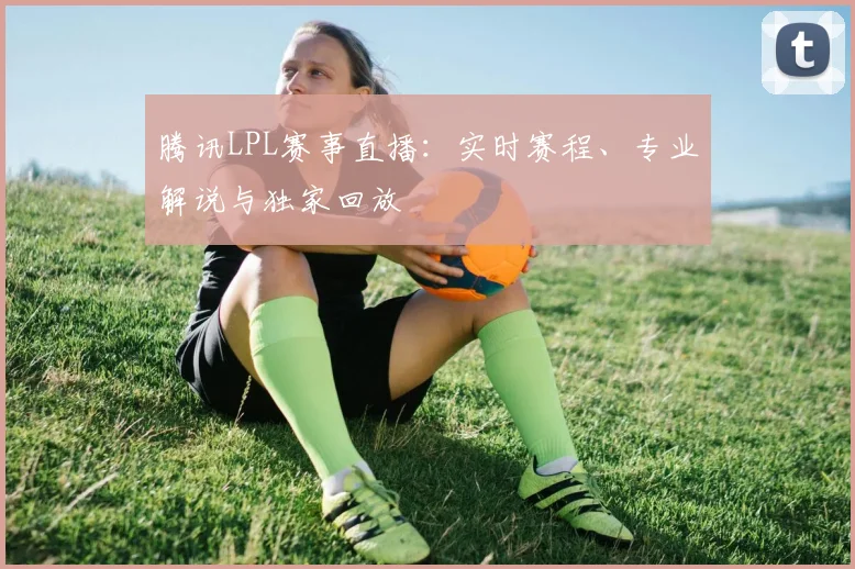 腾讯LPL赛事直播:实时赛程、专业解说与独家回放