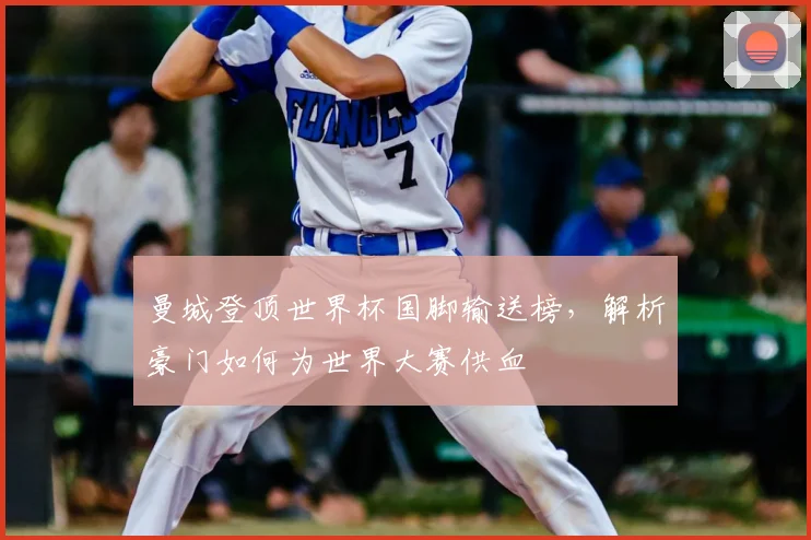 曼城登顶世界杯国脚输送榜,解析豪门如何为世界大赛供血