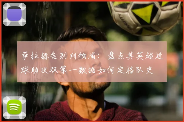 萨拉赫告别利物浦:盘点其英超进球助攻双第一数据如何定格队史