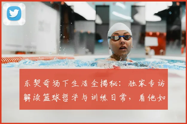 东契奇场下生活全揭秘：独家专访解读篮球哲学与训练日常，看他如何平衡比赛与家庭