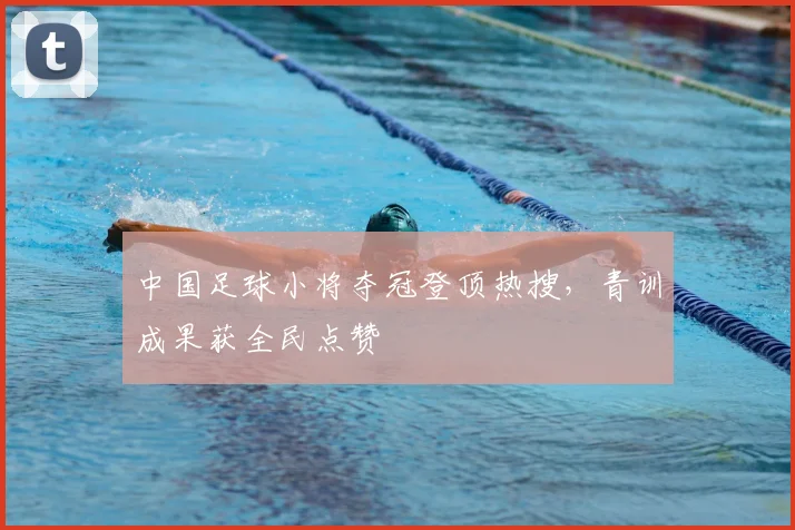 中国足球小将夺冠登顶热搜,青训成果获全民点赞