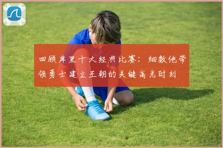 回顾库里十大经典比赛：细数他带领勇士建立王朝的关键高光时刻