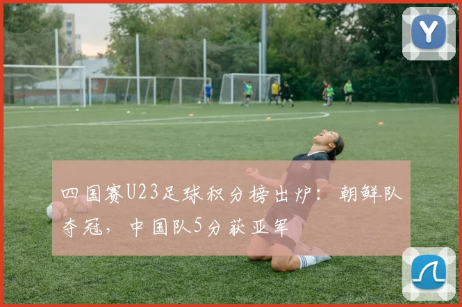 四国赛U23足球积分榜出炉:朝鲜队夺冠,中国队5分获亚军