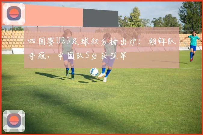 四国赛U23足球积分榜出炉：朝鲜队夺冠，中国队5分获亚军